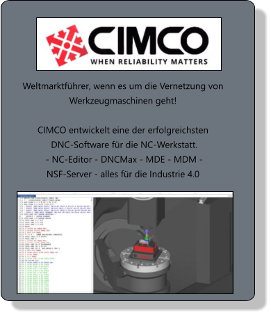 Weltmarktführer, wenn es um die Vernetzung von Werkzeugmaschinen geht!  CIMCO entwickelt eine der erfolgreichsten  DNC-Software für die NC-Werkstatt.  - NC-Editor - DNCMax - MDE - MDM -  NSF-Server - alles für die Industrie 4.0