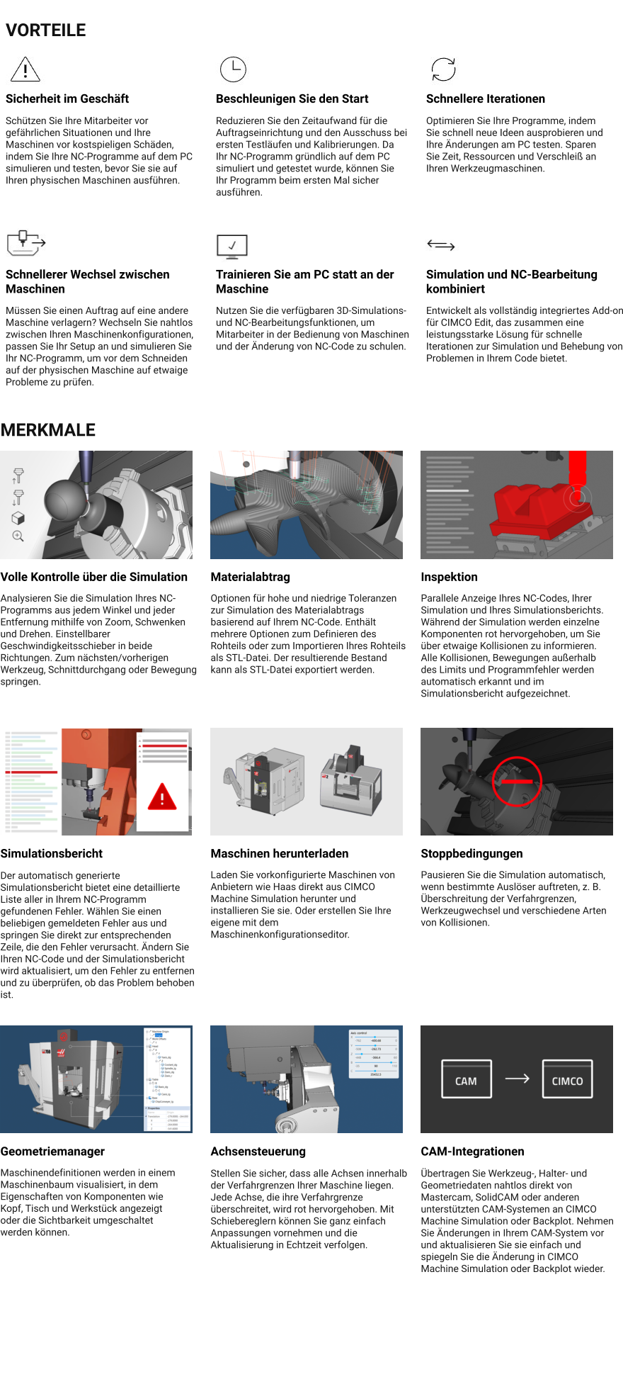 VORTEILE Sicherheit im Geschäft Schützen Sie Ihre Mitarbeiter vor gefährlichen Situationen und Ihre Maschinen vor kostspieligen Schäden, indem Sie Ihre NC-Programme auf dem PC simulieren und testen, bevor Sie sie auf Ihren physischen Maschinen ausführen. Beschleunigen Sie den Start Reduzieren Sie den Zeitaufwand für die Auftragseinrichtung und den Ausschuss bei ersten Testläufen und Kalibrierungen. Da Ihr NC-Programm gründlich auf dem PC simuliert und getestet wurde, können Sie Ihr Programm beim ersten Mal sicher ausführen. Schnellere Iterationen Optimieren Sie Ihre Programme, indem Sie schnell neue Ideen ausprobieren und Ihre Änderungen am PC testen. Sparen Sie Zeit, Ressourcen und Verschleiß an Ihren Werkzeugmaschinen. Schnellerer Wechsel zwischen Maschinen Müssen Sie einen Auftrag auf eine andere Maschine verlagern? Wechseln Sie nahtlos zwischen Ihren Maschinenkonfigurationen, passen Sie Ihr Setup an und simulieren Sie Ihr NC-Programm, um vor dem Schneiden auf der physischen Maschine auf etwaige Probleme zu prüfen. Trainieren Sie am PC statt an der Maschine Nutzen Sie die verfügbaren 3D-Simulations- und NC-Bearbeitungsfunktionen, um Mitarbeiter in der Bedienung von Maschinen und der Änderung von NC-Code zu schulen. Simulation und NC-Bearbeitung kombiniert Entwickelt als vollständig integriertes Add-on für CIMCO Edit, das zusammen eine leistungsstarke Lösung für schnelle Iterationen zur Simulation und Behebung von Problemen in Ihrem Code bietet. MERKMALE Volle Kontrolle über die Simulation Analysieren Sie die Simulation Ihres NC-Programms aus jedem Winkel und jeder Entfernung mithilfe von Zoom, Schwenken und Drehen. Einstellbarer Geschwindigkeitsschieber in beide Richtungen. Zum nächsten/vorherigen Werkzeug, Schnittdurchgang oder Bewegung springen. Materialabtrag Optionen für hohe und niedrige Toleranzen zur Simulation des Materialabtrags basierend auf Ihrem NC-Code. Enthält mehrere Optionen zum Definieren des Rohteils oder zum Importieren Ihres Rohteils als STL-Datei. Der resultierende Bestand kann als STL-Datei exportiert werden. Inspektion Parallele Anzeige Ihres NC-Codes, Ihrer Simulation und Ihres Simulationsberichts. Während der Simulation werden einzelne Komponenten rot hervorgehoben, um Sie über etwaige Kollisionen zu informieren. Alle Kollisionen, Bewegungen außerhalb des Limits und Programmfehler werden automatisch erkannt und im Simulationsbericht aufgezeichnet. Simulationsbericht Der automatisch generierte Simulationsbericht bietet eine detaillierte Liste aller in Ihrem NC-Programm gefundenen Fehler. Wählen Sie einen beliebigen gemeldeten Fehler aus und springen Sie direkt zur entsprechenden Zeile, die den Fehler verursacht. Ändern Sie Ihren NC-Code und der Simulationsbericht wird aktualisiert, um den Fehler zu entfernen und zu überprüfen, ob das Problem behoben ist. Maschinen herunterladen Laden Sie vorkonfigurierte Maschinen von Anbietern wie Haas direkt aus CIMCO Machine Simulation herunter und installieren Sie sie. Oder erstellen Sie Ihre eigene mit dem Maschinenkonfigurationseditor. Stoppbedingungen Pausieren Sie die Simulation automatisch, wenn bestimmte Auslöser auftreten, z. B. Überschreitung der Verfahrgrenzen, Werkzeugwechsel und verschiedene Arten von Kollisionen. Geometriemanager Maschinendefinitionen werden in einem Maschinenbaum visualisiert, in dem Eigenschaften von Komponenten wie Kopf, Tisch und Werkstück angezeigt oder die Sichtbarkeit umgeschaltet werden können. Achsensteuerung Stellen Sie sicher, dass alle Achsen innerhalb der Verfahrgrenzen Ihrer Maschine liegen. Jede Achse, die ihre Verfahrgrenze überschreitet, wird rot hervorgehoben. Mit Schiebereglern können Sie ganz einfach Anpassungen vornehmen und die Aktualisierung in Echtzeit verfolgen. CAM-Integrationen Übertragen Sie Werkzeug-, Halter- und Geometriedaten nahtlos direkt von Mastercam, SolidCAM oder anderen unterstützten CAM-Systemen an CIMCO Machine Simulation oder Backplot. Nehmen Sie Änderungen in Ihrem CAM-System vor und aktualisieren Sie sie einfach und spiegeln Sie die Änderung in CIMCO Machine Simulation oder Backplot wieder.