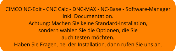 CIMCO NC-Edit - CNC Calc - DNC-MAX - NC-Base - Software-Manager Inkl. Documentation. Achtung: Machen Sie keine Standard-Installation, sondern wählen Sie die Optionen, die Sie  auch testen möchten. Haben Sie Fragen, bei der Installation, dann rufen Sie uns an.