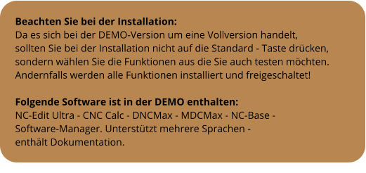 Beachten Sie bei der Installation: Da es sich bei der DEMO-Version um eine Vollversion handelt, sollten Sie bei der Installation nicht auf die Standard - Taste drücken, sondern wählen Sie die Funktionen aus die Sie auch testen möchten. Andernfalls werden alle Funktionen installiert und freigeschaltet!  Folgende Software ist in der DEMO enthalten: NC-Edit Ultra - CNC Calc - DNCMax - MDCMax - NC-Base -  Software-Manager. Unterstützt mehrere Sprachen -  enthält Dokumentation.